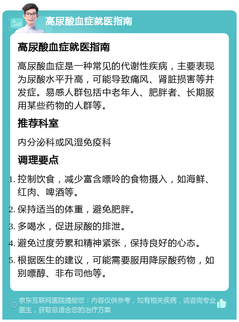 高尿酸血症就医指南 高尿酸血症就医指南 高尿酸血症是一种常见的代谢性疾病，主要表现为尿酸水平升高，可能导致痛风、肾脏损害等并发症。易感人群包括中老年人、肥胖者、长期服用某些药物的人群等。 推荐科室 内分泌科或风湿免疫科 调理要点 控制饮食，减少富含嘌呤的食物摄入，如海鲜、红肉、啤酒等。 保持适当的体重，避免肥胖。 多喝水，促进尿酸的排泄。 避免过度劳累和精神紧张，保持良好的心态。 根据医生的建议，可能需要服用降尿酸药物，如别嘌醇、非布司他等。