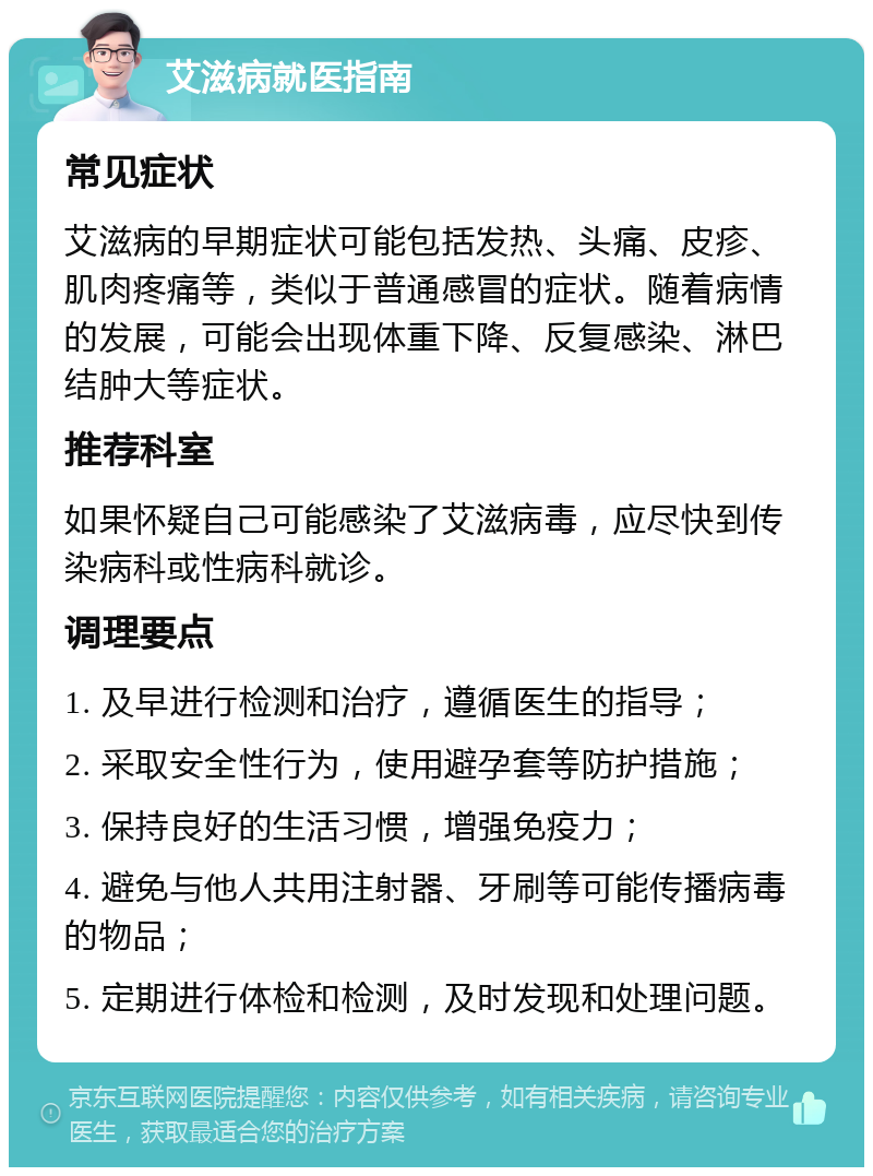 艾滋病就医指南 常见症状 艾滋病的早期症状可能包括发热、头痛、皮疹、肌肉疼痛等，类似于普通感冒的症状。随着病情的发展，可能会出现体重下降、反复感染、淋巴结肿大等症状。 推荐科室 如果怀疑自己可能感染了艾滋病毒，应尽快到传染病科或性病科就诊。 调理要点 1. 及早进行检测和治疗，遵循医生的指导； 2. 采取安全性行为，使用避孕套等防护措施； 3. 保持良好的生活习惯，增强免疫力； 4. 避免与他人共用注射器、牙刷等可能传播病毒的物品； 5. 定期进行体检和检测，及时发现和处理问题。