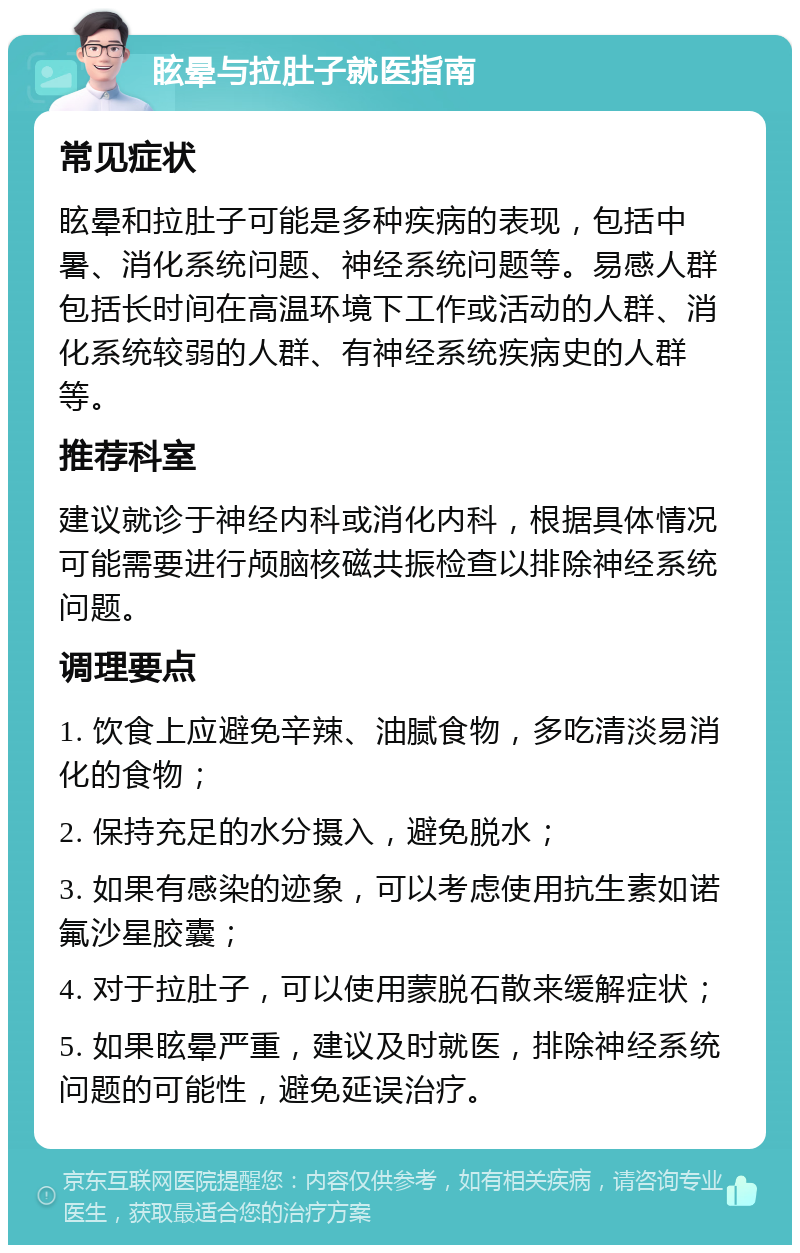 眩晕与拉肚子就医指南 常见症状 眩晕和拉肚子可能是多种疾病的表现，包括中暑、消化系统问题、神经系统问题等。易感人群包括长时间在高温环境下工作或活动的人群、消化系统较弱的人群、有神经系统疾病史的人群等。 推荐科室 建议就诊于神经内科或消化内科，根据具体情况可能需要进行颅脑核磁共振检查以排除神经系统问题。 调理要点 1. 饮食上应避免辛辣、油腻食物，多吃清淡易消化的食物； 2. 保持充足的水分摄入，避免脱水； 3. 如果有感染的迹象，可以考虑使用抗生素如诺氟沙星胶囊； 4. 对于拉肚子，可以使用蒙脱石散来缓解症状； 5. 如果眩晕严重，建议及时就医，排除神经系统问题的可能性，避免延误治疗。