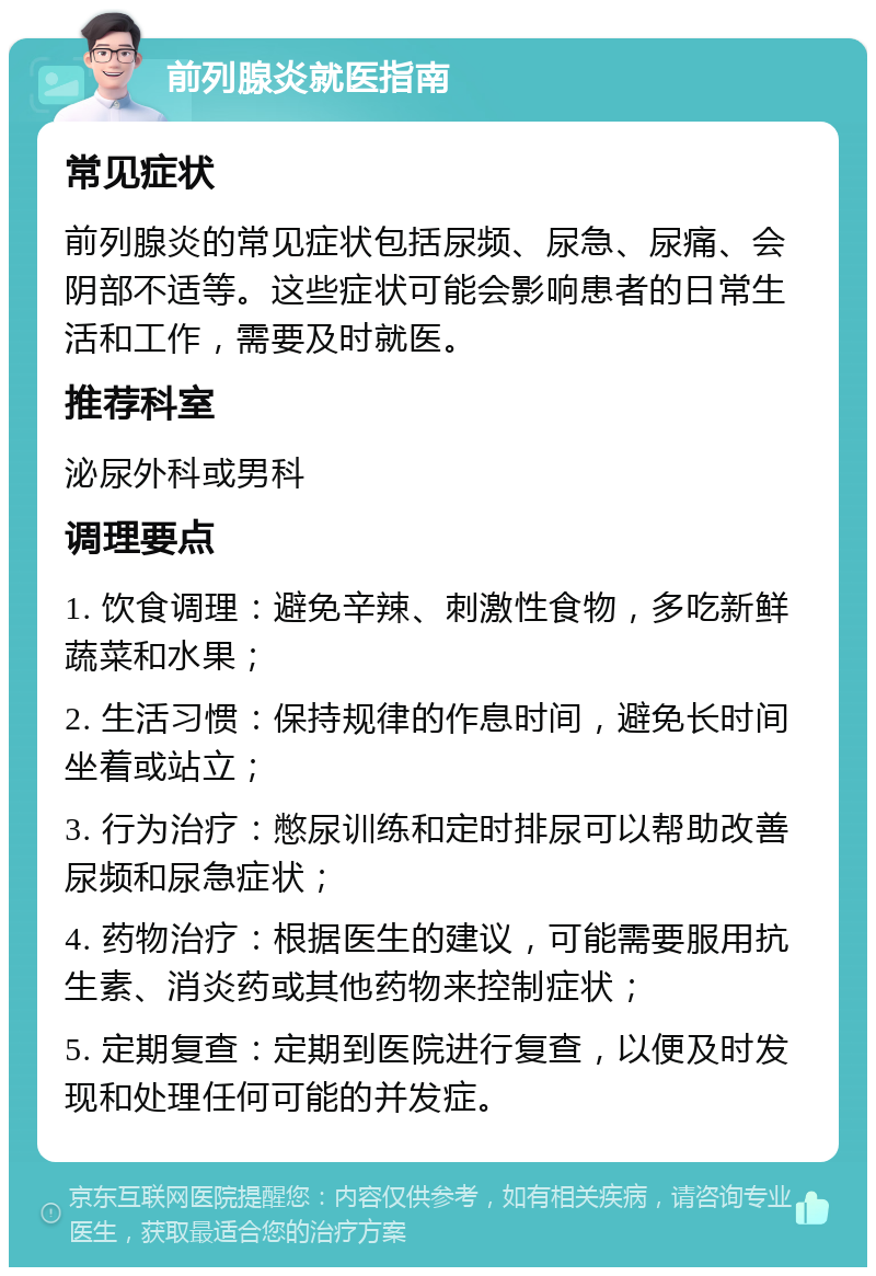 前列腺炎就医指南 常见症状 前列腺炎的常见症状包括尿频、尿急、尿痛、会阴部不适等。这些症状可能会影响患者的日常生活和工作，需要及时就医。 推荐科室 泌尿外科或男科 调理要点 1. 饮食调理：避免辛辣、刺激性食物，多吃新鲜蔬菜和水果； 2. 生活习惯：保持规律的作息时间，避免长时间坐着或站立； 3. 行为治疗：憋尿训练和定时排尿可以帮助改善尿频和尿急症状； 4. 药物治疗：根据医生的建议，可能需要服用抗生素、消炎药或其他药物来控制症状； 5. 定期复查：定期到医院进行复查，以便及时发现和处理任何可能的并发症。