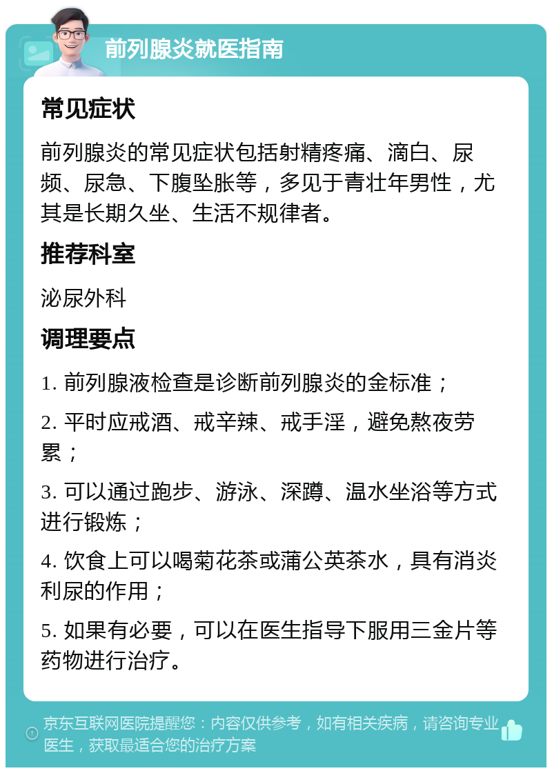 前列腺炎就医指南 常见症状 前列腺炎的常见症状包括射精疼痛、滴白、尿频、尿急、下腹坠胀等，多见于青壮年男性，尤其是长期久坐、生活不规律者。 推荐科室 泌尿外科 调理要点 1. 前列腺液检查是诊断前列腺炎的金标准； 2. 平时应戒酒、戒辛辣、戒手淫，避免熬夜劳累； 3. 可以通过跑步、游泳、深蹲、温水坐浴等方式进行锻炼； 4. 饮食上可以喝菊花茶或蒲公英茶水，具有消炎利尿的作用； 5. 如果有必要，可以在医生指导下服用三金片等药物进行治疗。