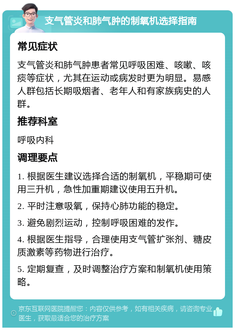 支气管炎和肺气肿的制氧机选择指南 常见症状 支气管炎和肺气肿患者常见呼吸困难、咳嗽、咳痰等症状，尤其在运动或病发时更为明显。易感人群包括长期吸烟者、老年人和有家族病史的人群。 推荐科室 呼吸内科 调理要点 1. 根据医生建议选择合适的制氧机，平稳期可使用三升机，急性加重期建议使用五升机。 2. 平时注意吸氧，保持心肺功能的稳定。 3. 避免剧烈运动，控制呼吸困难的发作。 4. 根据医生指导，合理使用支气管扩张剂、糖皮质激素等药物进行治疗。 5. 定期复查，及时调整治疗方案和制氧机使用策略。