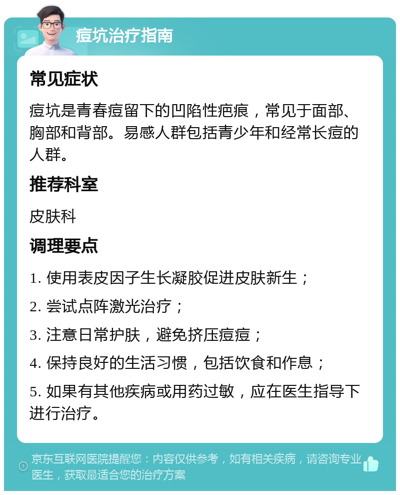 痘坑治疗指南 常见症状 痘坑是青春痘留下的凹陷性疤痕，常见于面部、胸部和背部。易感人群包括青少年和经常长痘的人群。 推荐科室 皮肤科 调理要点 1. 使用表皮因子生长凝胶促进皮肤新生； 2. 尝试点阵激光治疗； 3. 注意日常护肤，避免挤压痘痘； 4. 保持良好的生活习惯，包括饮食和作息； 5. 如果有其他疾病或用药过敏，应在医生指导下进行治疗。