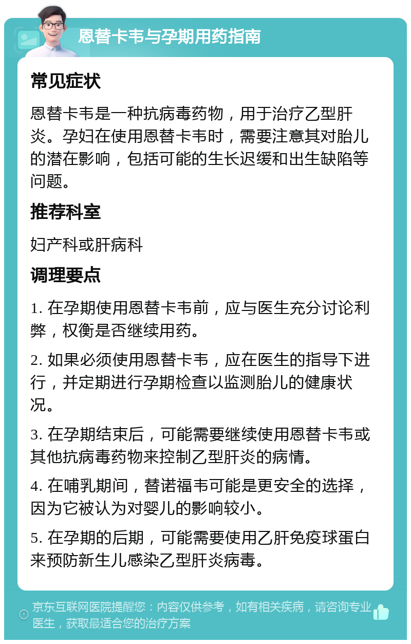 恩替卡韦与孕期用药指南 常见症状 恩替卡韦是一种抗病毒药物，用于治疗乙型肝炎。孕妇在使用恩替卡韦时，需要注意其对胎儿的潜在影响，包括可能的生长迟缓和出生缺陷等问题。 推荐科室 妇产科或肝病科 调理要点 1. 在孕期使用恩替卡韦前，应与医生充分讨论利弊，权衡是否继续用药。 2. 如果必须使用恩替卡韦，应在医生的指导下进行，并定期进行孕期检查以监测胎儿的健康状况。 3. 在孕期结束后，可能需要继续使用恩替卡韦或其他抗病毒药物来控制乙型肝炎的病情。 4. 在哺乳期间，替诺福韦可能是更安全的选择，因为它被认为对婴儿的影响较小。 5. 在孕期的后期，可能需要使用乙肝免疫球蛋白来预防新生儿感染乙型肝炎病毒。