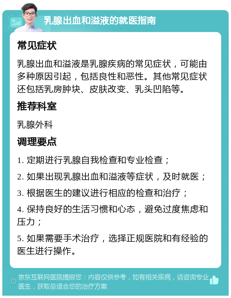 乳腺出血和溢液的就医指南 常见症状 乳腺出血和溢液是乳腺疾病的常见症状，可能由多种原因引起，包括良性和恶性。其他常见症状还包括乳房肿块、皮肤改变、乳头凹陷等。 推荐科室 乳腺外科 调理要点 1. 定期进行乳腺自我检查和专业检查； 2. 如果出现乳腺出血和溢液等症状，及时就医； 3. 根据医生的建议进行相应的检查和治疗； 4. 保持良好的生活习惯和心态，避免过度焦虑和压力； 5. 如果需要手术治疗，选择正规医院和有经验的医生进行操作。