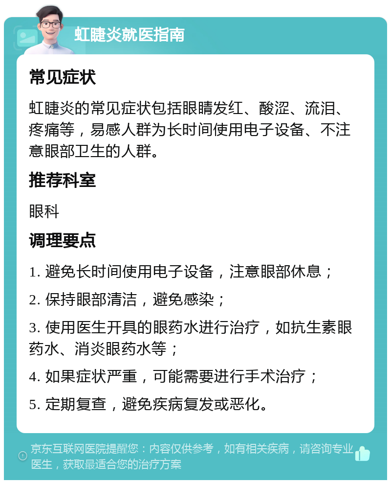 虹睫炎就医指南 常见症状 虹睫炎的常见症状包括眼睛发红、酸涩、流泪、疼痛等，易感人群为长时间使用电子设备、不注意眼部卫生的人群。 推荐科室 眼科 调理要点 1. 避免长时间使用电子设备，注意眼部休息； 2. 保持眼部清洁，避免感染； 3. 使用医生开具的眼药水进行治疗，如抗生素眼药水、消炎眼药水等； 4. 如果症状严重，可能需要进行手术治疗； 5. 定期复查，避免疾病复发或恶化。