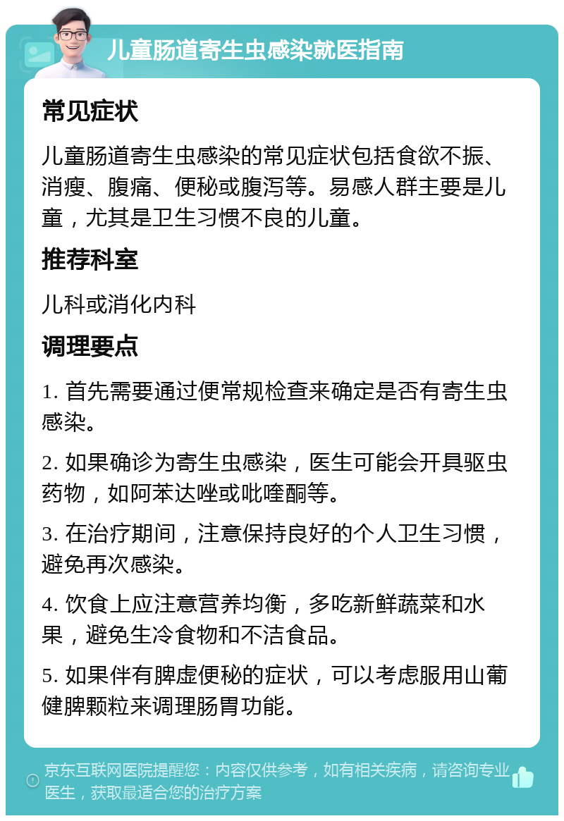 儿童肠道寄生虫感染就医指南 常见症状 儿童肠道寄生虫感染的常见症状包括食欲不振、消瘦、腹痛、便秘或腹泻等。易感人群主要是儿童，尤其是卫生习惯不良的儿童。 推荐科室 儿科或消化内科 调理要点 1. 首先需要通过便常规检查来确定是否有寄生虫感染。 2. 如果确诊为寄生虫感染，医生可能会开具驱虫药物，如阿苯达唑或吡喹酮等。 3. 在治疗期间，注意保持良好的个人卫生习惯，避免再次感染。 4. 饮食上应注意营养均衡，多吃新鲜蔬菜和水果，避免生冷食物和不洁食品。 5. 如果伴有脾虚便秘的症状，可以考虑服用山葡健脾颗粒来调理肠胃功能。