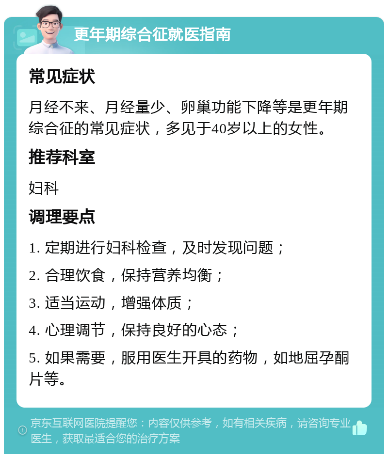 更年期综合征就医指南 常见症状 月经不来、月经量少、卵巢功能下降等是更年期综合征的常见症状，多见于40岁以上的女性。 推荐科室 妇科 调理要点 1. 定期进行妇科检查，及时发现问题； 2. 合理饮食，保持营养均衡； 3. 适当运动，增强体质； 4. 心理调节，保持良好的心态； 5. 如果需要，服用医生开具的药物，如地屈孕酮片等。