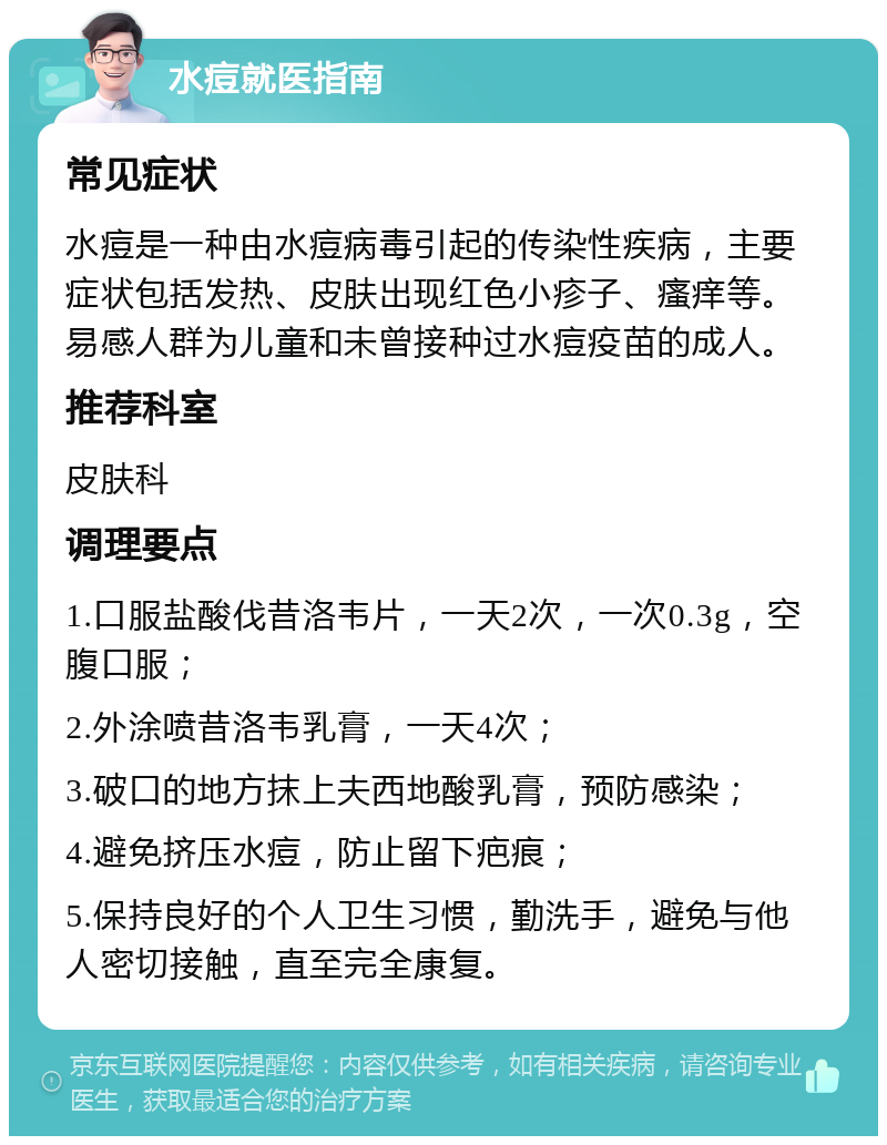 水痘就医指南 常见症状 水痘是一种由水痘病毒引起的传染性疾病，主要症状包括发热、皮肤出现红色小疹子、瘙痒等。易感人群为儿童和未曾接种过水痘疫苗的成人。 推荐科室 皮肤科 调理要点 1.口服盐酸伐昔洛韦片，一天2次，一次0.3g，空腹口服； 2.外涂喷昔洛韦乳膏，一天4次； 3.破口的地方抹上夫西地酸乳膏，预防感染； 4.避免挤压水痘，防止留下疤痕； 5.保持良好的个人卫生习惯，勤洗手，避免与他人密切接触，直至完全康复。