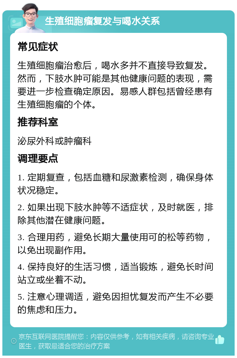 生殖细胞瘤复发与喝水关系 常见症状 生殖细胞瘤治愈后，喝水多并不直接导致复发。然而，下肢水肿可能是其他健康问题的表现，需要进一步检查确定原因。易感人群包括曾经患有生殖细胞瘤的个体。 推荐科室 泌尿外科或肿瘤科 调理要点 1. 定期复查，包括血糖和尿激素检测，确保身体状况稳定。 2. 如果出现下肢水肿等不适症状，及时就医，排除其他潜在健康问题。 3. 合理用药，避免长期大量使用可的松等药物，以免出现副作用。 4. 保持良好的生活习惯，适当锻炼，避免长时间站立或坐着不动。 5. 注意心理调适，避免因担忧复发而产生不必要的焦虑和压力。