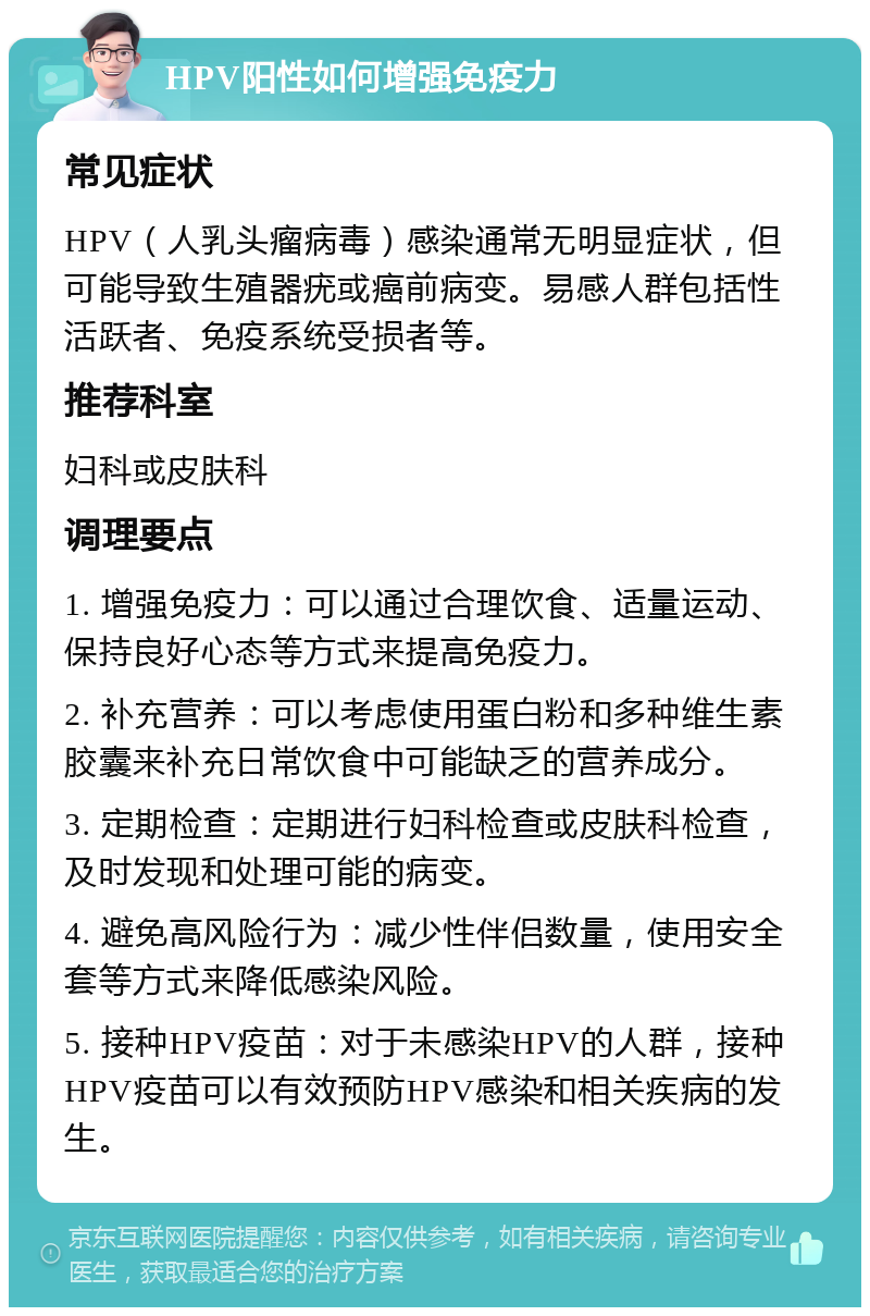 HPV阳性如何增强免疫力 常见症状 HPV（人乳头瘤病毒）感染通常无明显症状，但可能导致生殖器疣或癌前病变。易感人群包括性活跃者、免疫系统受损者等。 推荐科室 妇科或皮肤科 调理要点 1. 增强免疫力：可以通过合理饮食、适量运动、保持良好心态等方式来提高免疫力。 2. 补充营养：可以考虑使用蛋白粉和多种维生素胶囊来补充日常饮食中可能缺乏的营养成分。 3. 定期检查：定期进行妇科检查或皮肤科检查，及时发现和处理可能的病变。 4. 避免高风险行为：减少性伴侣数量，使用安全套等方式来降低感染风险。 5. 接种HPV疫苗：对于未感染HPV的人群，接种HPV疫苗可以有效预防HPV感染和相关疾病的发生。