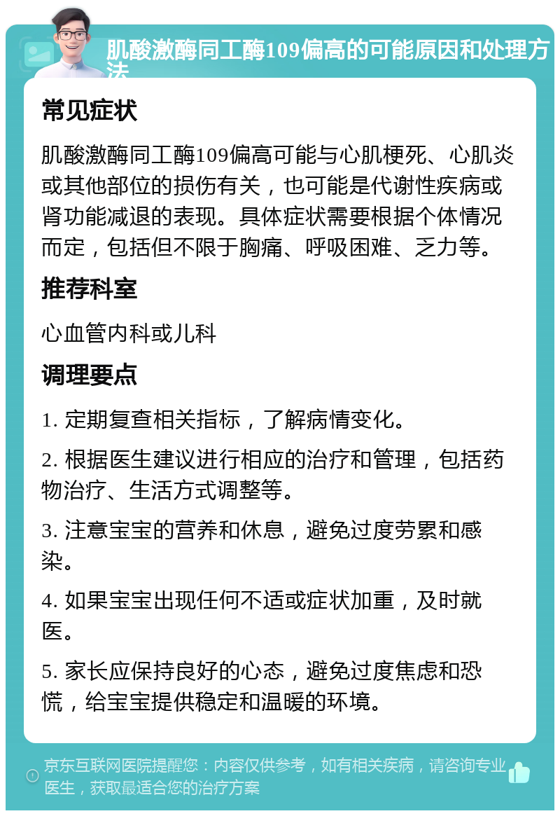 肌酸激酶同工酶109偏高的可能原因和处理方法 常见症状 肌酸激酶同工酶109偏高可能与心肌梗死、心肌炎或其他部位的损伤有关，也可能是代谢性疾病或肾功能减退的表现。具体症状需要根据个体情况而定，包括但不限于胸痛、呼吸困难、乏力等。 推荐科室 心血管内科或儿科 调理要点 1. 定期复查相关指标，了解病情变化。 2. 根据医生建议进行相应的治疗和管理，包括药物治疗、生活方式调整等。 3. 注意宝宝的营养和休息，避免过度劳累和感染。 4. 如果宝宝出现任何不适或症状加重，及时就医。 5. 家长应保持良好的心态，避免过度焦虑和恐慌，给宝宝提供稳定和温暖的环境。