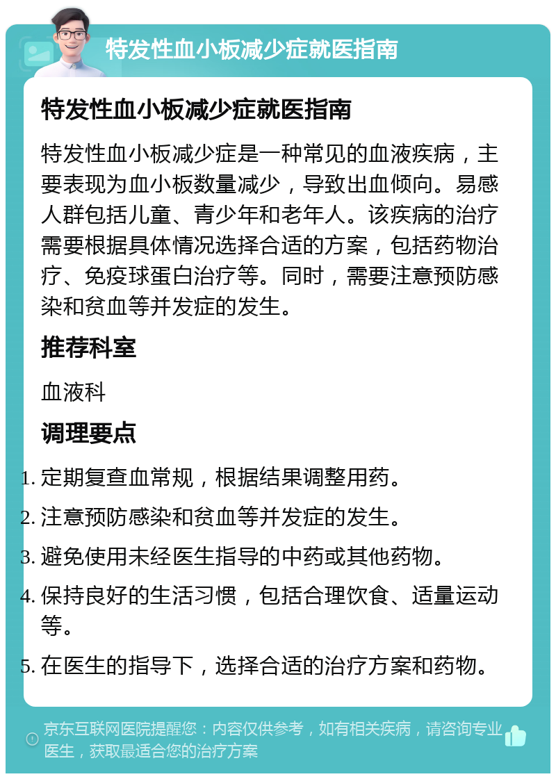 特发性血小板减少症就医指南 特发性血小板减少症就医指南 特发性血小板减少症是一种常见的血液疾病，主要表现为血小板数量减少，导致出血倾向。易感人群包括儿童、青少年和老年人。该疾病的治疗需要根据具体情况选择合适的方案，包括药物治疗、免疫球蛋白治疗等。同时，需要注意预防感染和贫血等并发症的发生。 推荐科室 血液科 调理要点 定期复查血常规，根据结果调整用药。 注意预防感染和贫血等并发症的发生。 避免使用未经医生指导的中药或其他药物。 保持良好的生活习惯，包括合理饮食、适量运动等。 在医生的指导下，选择合适的治疗方案和药物。