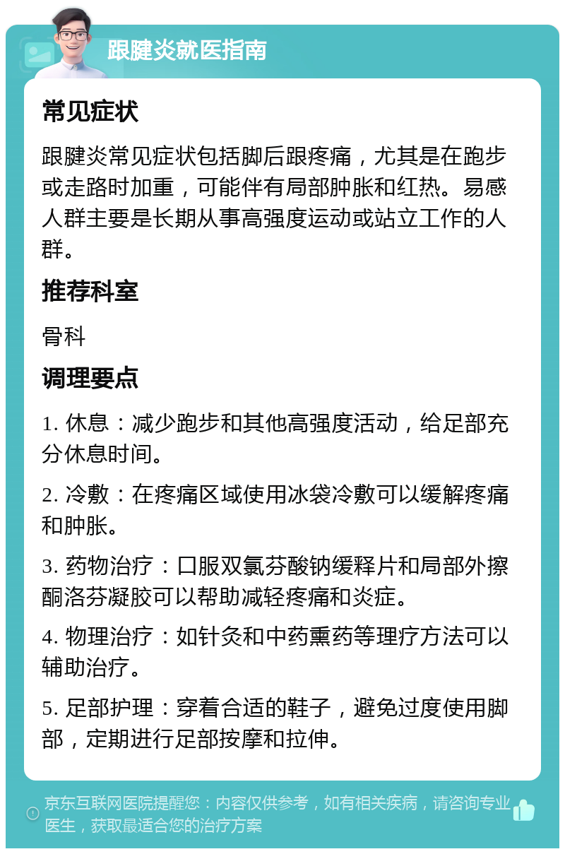 跟腱炎就医指南 常见症状 跟腱炎常见症状包括脚后跟疼痛，尤其是在跑步或走路时加重，可能伴有局部肿胀和红热。易感人群主要是长期从事高强度运动或站立工作的人群。 推荐科室 骨科 调理要点 1. 休息：减少跑步和其他高强度活动，给足部充分休息时间。 2. 冷敷：在疼痛区域使用冰袋冷敷可以缓解疼痛和肿胀。 3. 药物治疗：口服双氯芬酸钠缓释片和局部外擦酮洛芬凝胶可以帮助减轻疼痛和炎症。 4. 物理治疗：如针灸和中药熏药等理疗方法可以辅助治疗。 5. 足部护理：穿着合适的鞋子，避免过度使用脚部，定期进行足部按摩和拉伸。