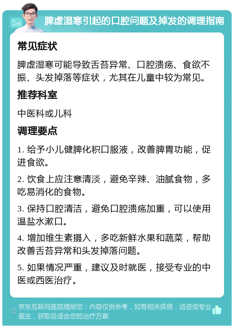 脾虚湿寒引起的口腔问题及掉发的调理指南 常见症状 脾虚湿寒可能导致舌苔异常、口腔溃疡、食欲不振、头发掉落等症状，尤其在儿童中较为常见。 推荐科室 中医科或儿科 调理要点 1. 给予小儿健脾化积口服液，改善脾胃功能，促进食欲。 2. 饮食上应注意清淡，避免辛辣、油腻食物，多吃易消化的食物。 3. 保持口腔清洁，避免口腔溃疡加重，可以使用温盐水漱口。 4. 增加维生素摄入，多吃新鲜水果和蔬菜，帮助改善舌苔异常和头发掉落问题。 5. 如果情况严重，建议及时就医，接受专业的中医或西医治疗。