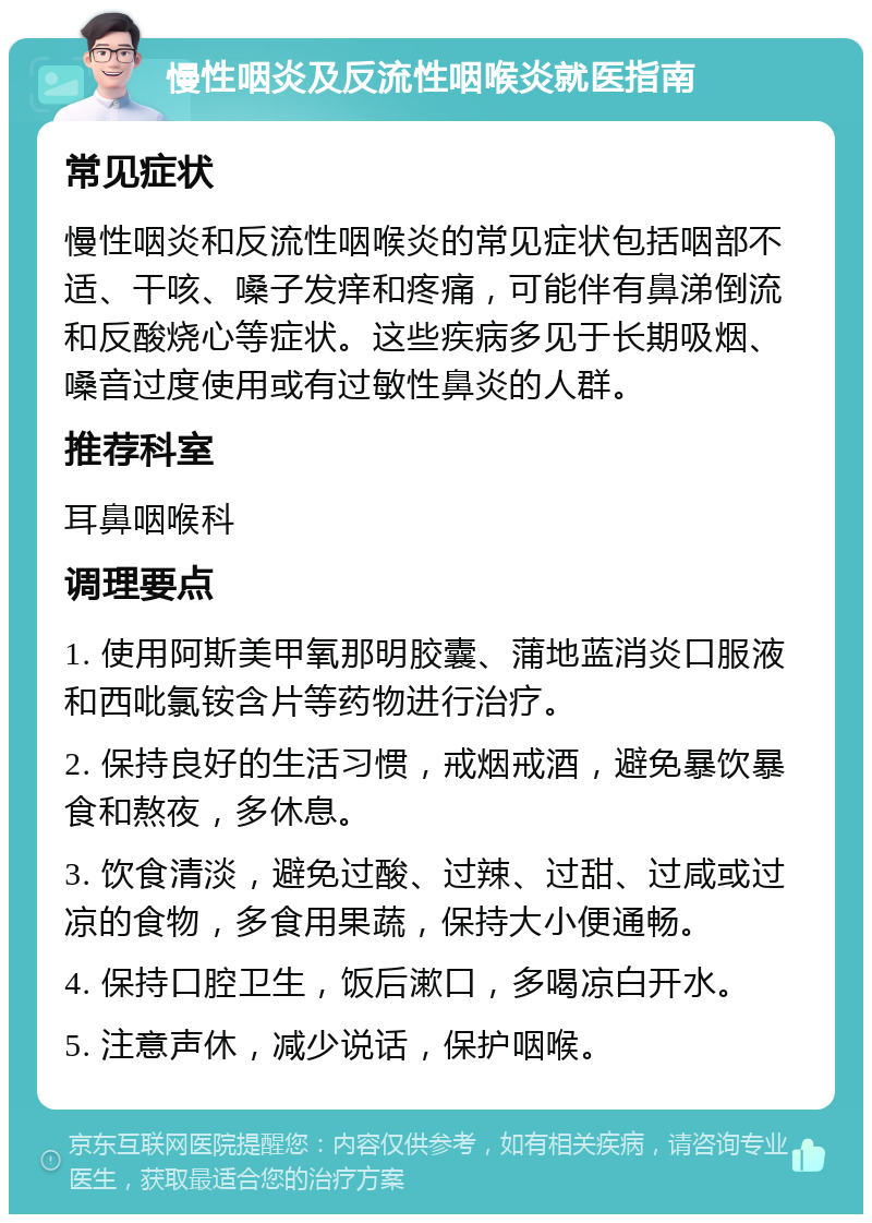 慢性咽炎及反流性咽喉炎就医指南 常见症状 慢性咽炎和反流性咽喉炎的常见症状包括咽部不适、干咳、嗓子发痒和疼痛，可能伴有鼻涕倒流和反酸烧心等症状。这些疾病多见于长期吸烟、嗓音过度使用或有过敏性鼻炎的人群。 推荐科室 耳鼻咽喉科 调理要点 1. 使用阿斯美甲氧那明胶囊、蒲地蓝消炎口服液和西吡氯铵含片等药物进行治疗。 2. 保持良好的生活习惯，戒烟戒酒，避免暴饮暴食和熬夜，多休息。 3. 饮食清淡，避免过酸、过辣、过甜、过咸或过凉的食物，多食用果蔬，保持大小便通畅。 4. 保持口腔卫生，饭后漱口，多喝凉白开水。 5. 注意声休，减少说话，保护咽喉。