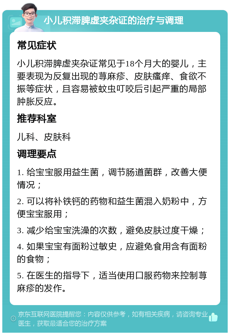 小儿积滞脾虚夹杂证的治疗与调理 常见症状 小儿积滞脾虚夹杂证常见于18个月大的婴儿，主要表现为反复出现的荨麻疹、皮肤瘙痒、食欲不振等症状，且容易被蚊虫叮咬后引起严重的局部肿胀反应。 推荐科室 儿科、皮肤科 调理要点 1. 给宝宝服用益生菌，调节肠道菌群，改善大便情况； 2. 可以将补铁钙的药物和益生菌混入奶粉中，方便宝宝服用； 3. 减少给宝宝洗澡的次数，避免皮肤过度干燥； 4. 如果宝宝有面粉过敏史，应避免食用含有面粉的食物； 5. 在医生的指导下，适当使用口服药物来控制荨麻疹的发作。