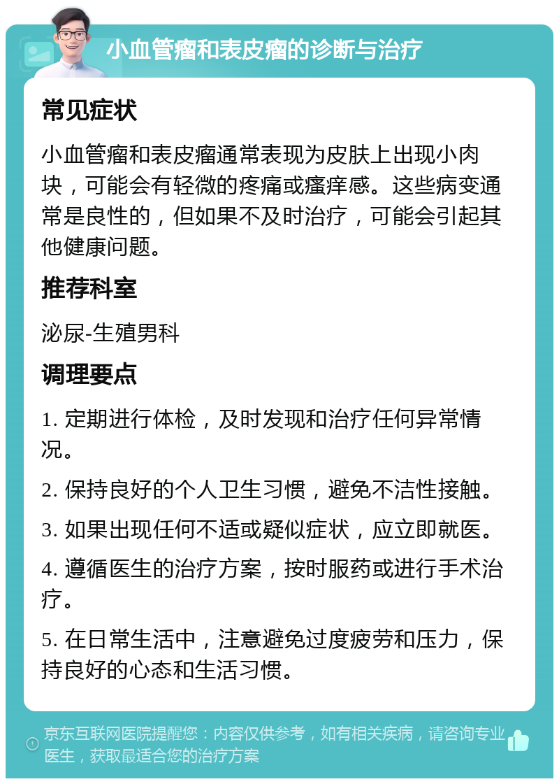 小血管瘤和表皮瘤的诊断与治疗 常见症状 小血管瘤和表皮瘤通常表现为皮肤上出现小肉块，可能会有轻微的疼痛或瘙痒感。这些病变通常是良性的，但如果不及时治疗，可能会引起其他健康问题。 推荐科室 泌尿-生殖男科 调理要点 1. 定期进行体检，及时发现和治疗任何异常情况。 2. 保持良好的个人卫生习惯，避免不洁性接触。 3. 如果出现任何不适或疑似症状，应立即就医。 4. 遵循医生的治疗方案，按时服药或进行手术治疗。 5. 在日常生活中，注意避免过度疲劳和压力，保持良好的心态和生活习惯。