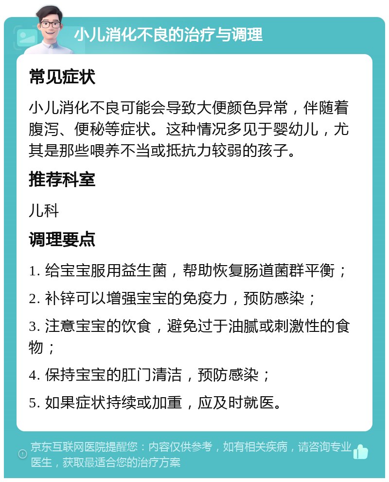 小儿消化不良的治疗与调理 常见症状 小儿消化不良可能会导致大便颜色异常，伴随着腹泻、便秘等症状。这种情况多见于婴幼儿，尤其是那些喂养不当或抵抗力较弱的孩子。 推荐科室 儿科 调理要点 1. 给宝宝服用益生菌，帮助恢复肠道菌群平衡； 2. 补锌可以增强宝宝的免疫力，预防感染； 3. 注意宝宝的饮食，避免过于油腻或刺激性的食物； 4. 保持宝宝的肛门清洁，预防感染； 5. 如果症状持续或加重，应及时就医。