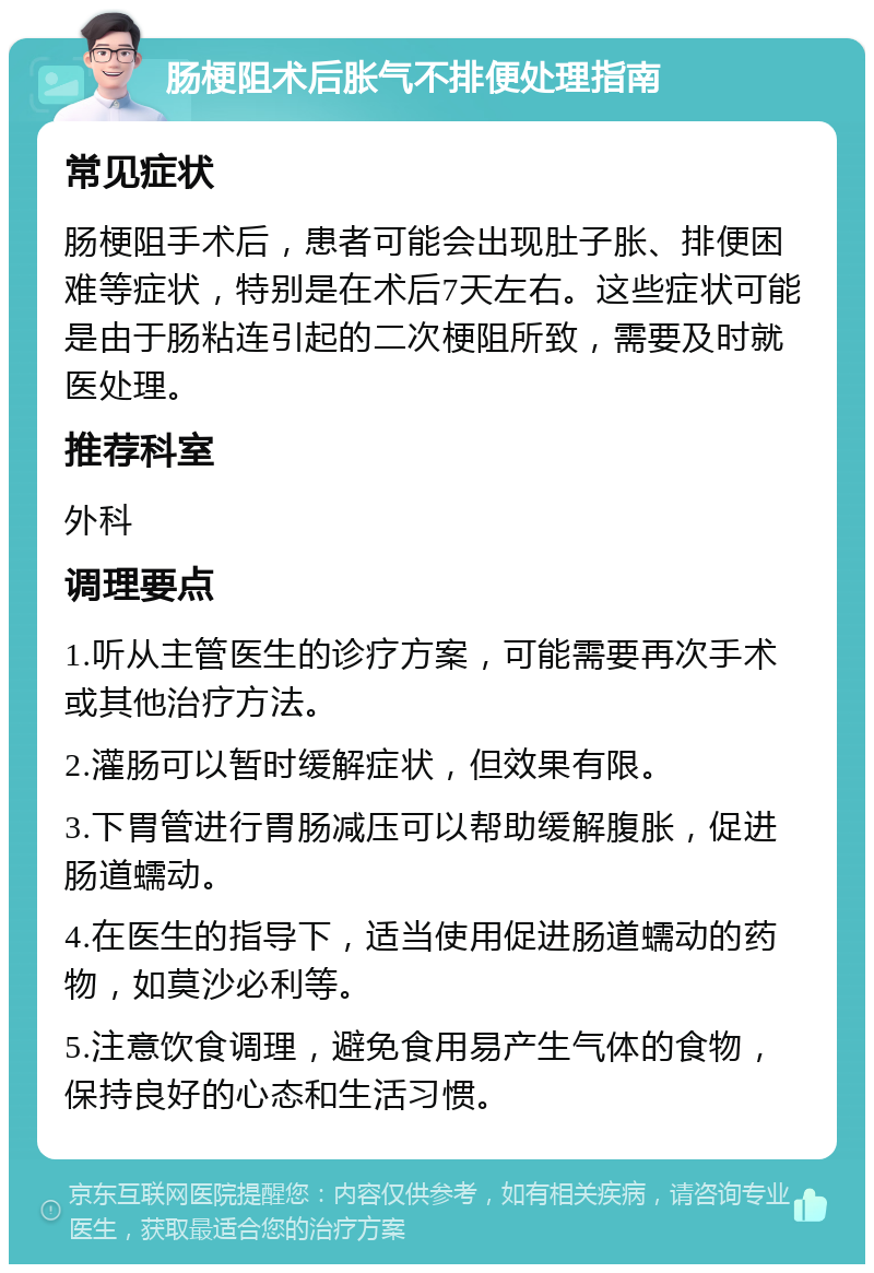 肠梗阻术后胀气不排便处理指南 常见症状 肠梗阻手术后，患者可能会出现肚子胀、排便困难等症状，特别是在术后7天左右。这些症状可能是由于肠粘连引起的二次梗阻所致，需要及时就医处理。 推荐科室 外科 调理要点 1.听从主管医生的诊疗方案，可能需要再次手术或其他治疗方法。 2.灌肠可以暂时缓解症状，但效果有限。 3.下胃管进行胃肠减压可以帮助缓解腹胀，促进肠道蠕动。 4.在医生的指导下，适当使用促进肠道蠕动的药物，如莫沙必利等。 5.注意饮食调理，避免食用易产生气体的食物，保持良好的心态和生活习惯。