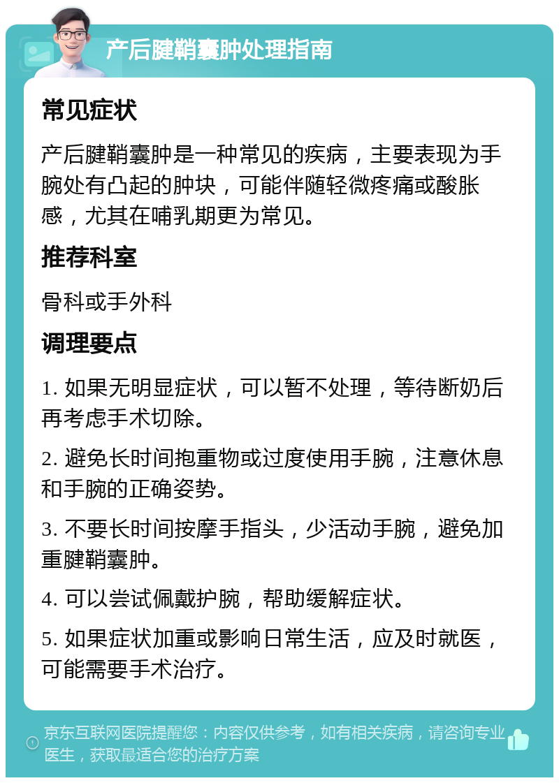 产后腱鞘囊肿处理指南 常见症状 产后腱鞘囊肿是一种常见的疾病，主要表现为手腕处有凸起的肿块，可能伴随轻微疼痛或酸胀感，尤其在哺乳期更为常见。 推荐科室 骨科或手外科 调理要点 1. 如果无明显症状，可以暂不处理，等待断奶后再考虑手术切除。 2. 避免长时间抱重物或过度使用手腕，注意休息和手腕的正确姿势。 3. 不要长时间按摩手指头，少活动手腕，避免加重腱鞘囊肿。 4. 可以尝试佩戴护腕，帮助缓解症状。 5. 如果症状加重或影响日常生活，应及时就医，可能需要手术治疗。