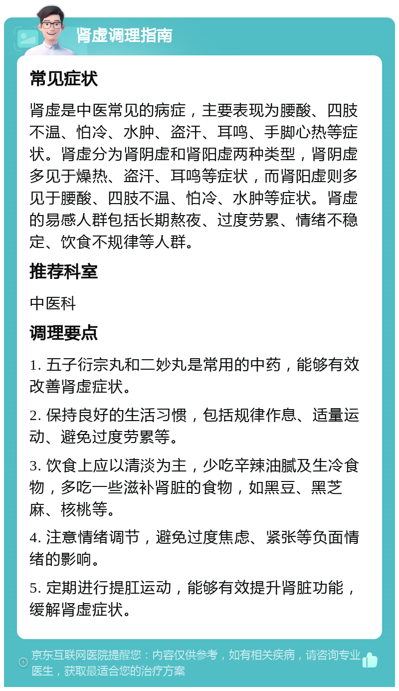 肾虚调理指南 常见症状 肾虚是中医常见的病症，主要表现为腰酸、四肢不温、怕冷、水肿、盗汗、耳鸣、手脚心热等症状。肾虚分为肾阴虚和肾阳虚两种类型，肾阴虚多见于燥热、盗汗、耳鸣等症状，而肾阳虚则多见于腰酸、四肢不温、怕冷、水肿等症状。肾虚的易感人群包括长期熬夜、过度劳累、情绪不稳定、饮食不规律等人群。 推荐科室 中医科 调理要点 1. 五子衍宗丸和二妙丸是常用的中药，能够有效改善肾虚症状。 2. 保持良好的生活习惯，包括规律作息、适量运动、避免过度劳累等。 3. 饮食上应以清淡为主，少吃辛辣油腻及生冷食物，多吃一些滋补肾脏的食物，如黑豆、黑芝麻、核桃等。 4. 注意情绪调节，避免过度焦虑、紧张等负面情绪的影响。 5. 定期进行提肛运动，能够有效提升肾脏功能，缓解肾虚症状。