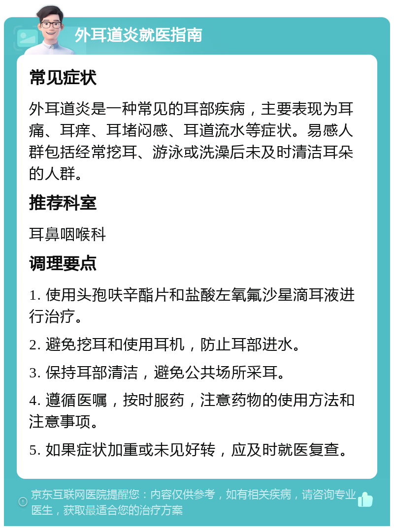 外耳道炎就医指南 常见症状 外耳道炎是一种常见的耳部疾病，主要表现为耳痛、耳痒、耳堵闷感、耳道流水等症状。易感人群包括经常挖耳、游泳或洗澡后未及时清洁耳朵的人群。 推荐科室 耳鼻咽喉科 调理要点 1. 使用头孢呋辛酯片和盐酸左氧氟沙星滴耳液进行治疗。 2. 避免挖耳和使用耳机，防止耳部进水。 3. 保持耳部清洁，避免公共场所采耳。 4. 遵循医嘱，按时服药，注意药物的使用方法和注意事项。 5. 如果症状加重或未见好转，应及时就医复查。