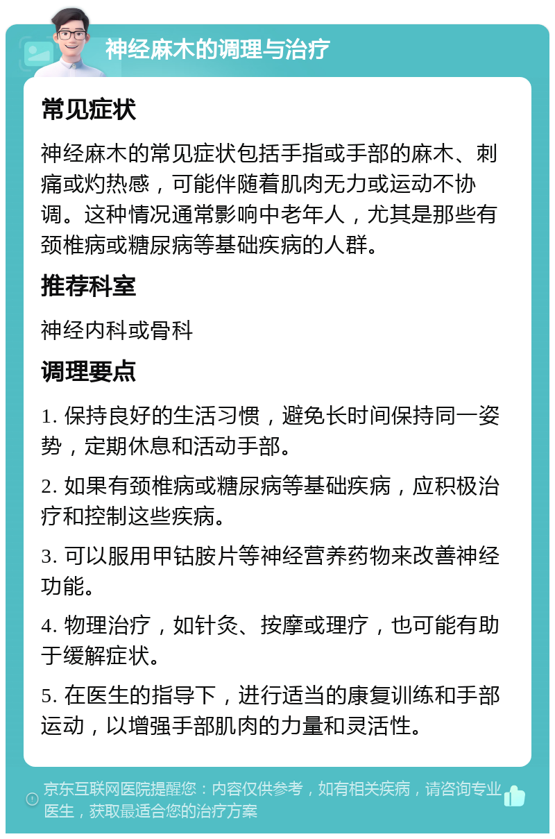 神经麻木的调理与治疗 常见症状 神经麻木的常见症状包括手指或手部的麻木、刺痛或灼热感，可能伴随着肌肉无力或运动不协调。这种情况通常影响中老年人，尤其是那些有颈椎病或糖尿病等基础疾病的人群。 推荐科室 神经内科或骨科 调理要点 1. 保持良好的生活习惯，避免长时间保持同一姿势，定期休息和活动手部。 2. 如果有颈椎病或糖尿病等基础疾病，应积极治疗和控制这些疾病。 3. 可以服用甲钴胺片等神经营养药物来改善神经功能。 4. 物理治疗，如针灸、按摩或理疗，也可能有助于缓解症状。 5. 在医生的指导下，进行适当的康复训练和手部运动，以增强手部肌肉的力量和灵活性。