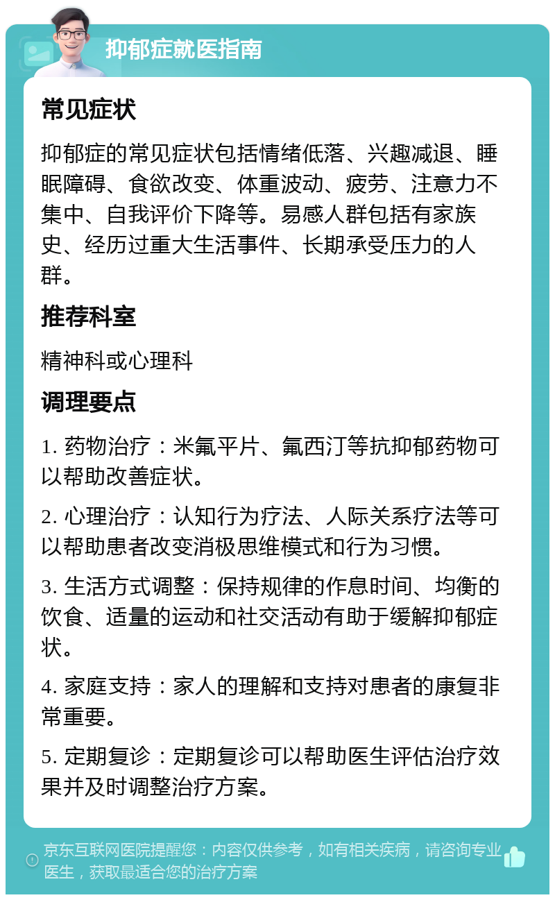 抑郁症就医指南 常见症状 抑郁症的常见症状包括情绪低落、兴趣减退、睡眠障碍、食欲改变、体重波动、疲劳、注意力不集中、自我评价下降等。易感人群包括有家族史、经历过重大生活事件、长期承受压力的人群。 推荐科室 精神科或心理科 调理要点 1. 药物治疗：米氟平片、氟西汀等抗抑郁药物可以帮助改善症状。 2. 心理治疗：认知行为疗法、人际关系疗法等可以帮助患者改变消极思维模式和行为习惯。 3. 生活方式调整：保持规律的作息时间、均衡的饮食、适量的运动和社交活动有助于缓解抑郁症状。 4. 家庭支持：家人的理解和支持对患者的康复非常重要。 5. 定期复诊：定期复诊可以帮助医生评估治疗效果并及时调整治疗方案。