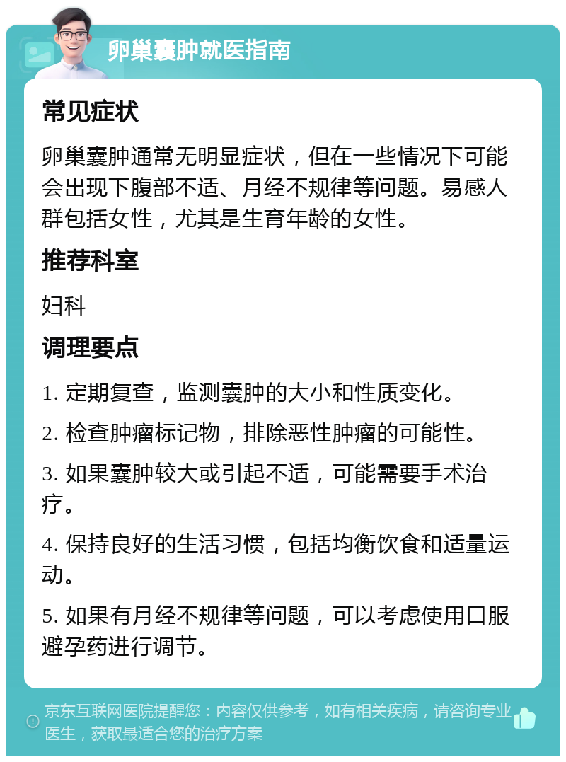 卵巢囊肿就医指南 常见症状 卵巢囊肿通常无明显症状，但在一些情况下可能会出现下腹部不适、月经不规律等问题。易感人群包括女性，尤其是生育年龄的女性。 推荐科室 妇科 调理要点 1. 定期复查，监测囊肿的大小和性质变化。 2. 检查肿瘤标记物，排除恶性肿瘤的可能性。 3. 如果囊肿较大或引起不适，可能需要手术治疗。 4. 保持良好的生活习惯，包括均衡饮食和适量运动。 5. 如果有月经不规律等问题，可以考虑使用口服避孕药进行调节。