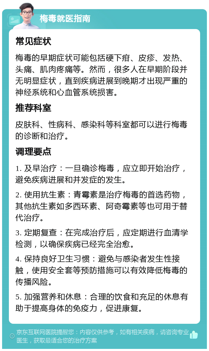 梅毒就医指南 常见症状 梅毒的早期症状可能包括硬下疳、皮疹、发热、头痛、肌肉疼痛等。然而，很多人在早期阶段并无明显症状，直到疾病进展到晚期才出现严重的神经系统和心血管系统损害。 推荐科室 皮肤科、性病科、感染科等科室都可以进行梅毒的诊断和治疗。 调理要点 1. 及早治疗：一旦确诊梅毒，应立即开始治疗，避免疾病进展和并发症的发生。 2. 使用抗生素：青霉素是治疗梅毒的首选药物，其他抗生素如多西环素、阿奇霉素等也可用于替代治疗。 3. 定期复查：在完成治疗后，应定期进行血清学检测，以确保疾病已经完全治愈。 4. 保持良好卫生习惯：避免与感染者发生性接触，使用安全套等预防措施可以有效降低梅毒的传播风险。 5. 加强营养和休息：合理的饮食和充足的休息有助于提高身体的免疫力，促进康复。