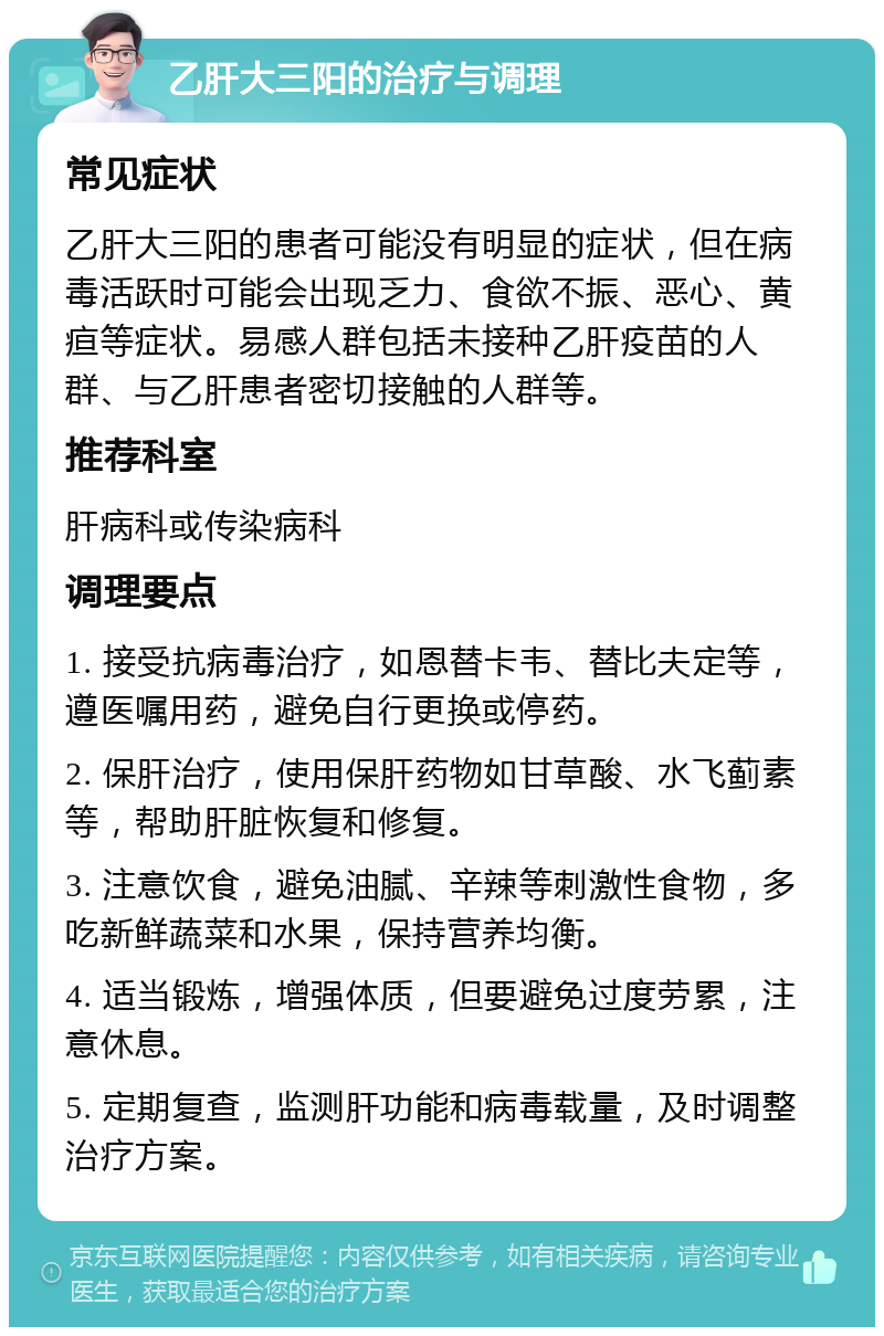 乙肝大三阳的治疗与调理 常见症状 乙肝大三阳的患者可能没有明显的症状，但在病毒活跃时可能会出现乏力、食欲不振、恶心、黄疸等症状。易感人群包括未接种乙肝疫苗的人群、与乙肝患者密切接触的人群等。 推荐科室 肝病科或传染病科 调理要点 1. 接受抗病毒治疗，如恩替卡韦、替比夫定等，遵医嘱用药，避免自行更换或停药。 2. 保肝治疗，使用保肝药物如甘草酸、水飞蓟素等，帮助肝脏恢复和修复。 3. 注意饮食，避免油腻、辛辣等刺激性食物，多吃新鲜蔬菜和水果，保持营养均衡。 4. 适当锻炼，增强体质，但要避免过度劳累，注意休息。 5. 定期复查，监测肝功能和病毒载量，及时调整治疗方案。