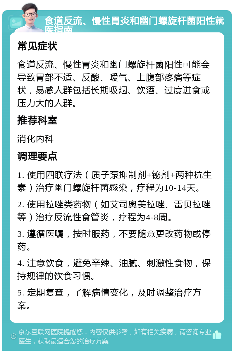 食道反流、慢性胃炎和幽门螺旋杆菌阳性就医指南 常见症状 食道反流、慢性胃炎和幽门螺旋杆菌阳性可能会导致胃部不适、反酸、嗳气、上腹部疼痛等症状，易感人群包括长期吸烟、饮酒、过度进食或压力大的人群。 推荐科室 消化内科 调理要点 1. 使用四联疗法（质子泵抑制剂+铋剂+两种抗生素）治疗幽门螺旋杆菌感染，疗程为10-14天。 2. 使用拉唑类药物（如艾司奥美拉唑、雷贝拉唑等）治疗反流性食管炎，疗程为4-8周。 3. 遵循医嘱，按时服药，不要随意更改药物或停药。 4. 注意饮食，避免辛辣、油腻、刺激性食物，保持规律的饮食习惯。 5. 定期复查，了解病情变化，及时调整治疗方案。