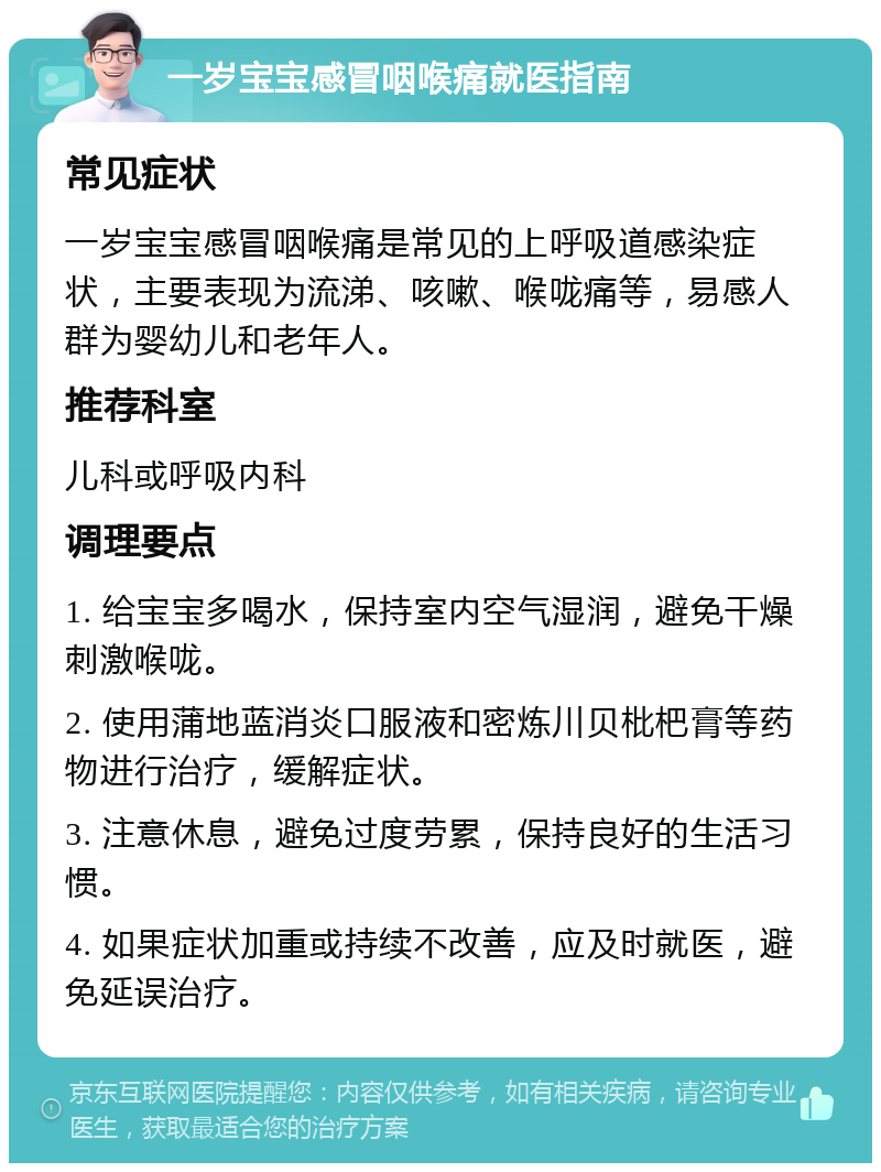 一岁宝宝感冒咽喉痛就医指南 常见症状 一岁宝宝感冒咽喉痛是常见的上呼吸道感染症状，主要表现为流涕、咳嗽、喉咙痛等，易感人群为婴幼儿和老年人。 推荐科室 儿科或呼吸内科 调理要点 1. 给宝宝多喝水，保持室内空气湿润，避免干燥刺激喉咙。 2. 使用蒲地蓝消炎口服液和密炼川贝枇杷膏等药物进行治疗，缓解症状。 3. 注意休息，避免过度劳累，保持良好的生活习惯。 4. 如果症状加重或持续不改善，应及时就医，避免延误治疗。