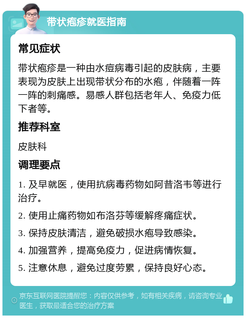 带状疱疹就医指南 常见症状 带状疱疹是一种由水痘病毒引起的皮肤病，主要表现为皮肤上出现带状分布的水疱，伴随着一阵一阵的刺痛感。易感人群包括老年人、免疫力低下者等。 推荐科室 皮肤科 调理要点 1. 及早就医，使用抗病毒药物如阿昔洛韦等进行治疗。 2. 使用止痛药物如布洛芬等缓解疼痛症状。 3. 保持皮肤清洁，避免破损水疱导致感染。 4. 加强营养，提高免疫力，促进病情恢复。 5. 注意休息，避免过度劳累，保持良好心态。