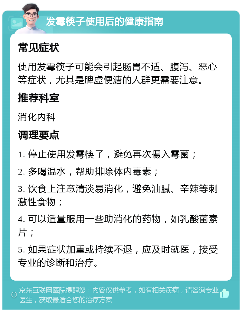 发霉筷子使用后的健康指南 常见症状 使用发霉筷子可能会引起肠胃不适、腹泻、恶心等症状，尤其是脾虚便溏的人群更需要注意。 推荐科室 消化内科 调理要点 1. 停止使用发霉筷子，避免再次摄入霉菌； 2. 多喝温水，帮助排除体内毒素； 3. 饮食上注意清淡易消化，避免油腻、辛辣等刺激性食物； 4. 可以适量服用一些助消化的药物，如乳酸菌素片； 5. 如果症状加重或持续不退，应及时就医，接受专业的诊断和治疗。