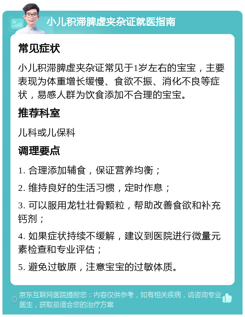 小儿积滞脾虚夹杂证就医指南 常见症状 小儿积滞脾虚夹杂证常见于1岁左右的宝宝，主要表现为体重增长缓慢、食欲不振、消化不良等症状，易感人群为饮食添加不合理的宝宝。 推荐科室 儿科或儿保科 调理要点 1. 合理添加辅食，保证营养均衡； 2. 维持良好的生活习惯，定时作息； 3. 可以服用龙牡壮骨颗粒，帮助改善食欲和补充钙剂； 4. 如果症状持续不缓解，建议到医院进行微量元素检查和专业评估； 5. 避免过敏原，注意宝宝的过敏体质。