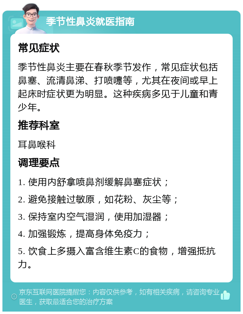 季节性鼻炎就医指南 常见症状 季节性鼻炎主要在春秋季节发作，常见症状包括鼻塞、流清鼻涕、打喷嚏等，尤其在夜间或早上起床时症状更为明显。这种疾病多见于儿童和青少年。 推荐科室 耳鼻喉科 调理要点 1. 使用内舒拿喷鼻剂缓解鼻塞症状； 2. 避免接触过敏原，如花粉、灰尘等； 3. 保持室内空气湿润，使用加湿器； 4. 加强锻炼，提高身体免疫力； 5. 饮食上多摄入富含维生素C的食物，增强抵抗力。