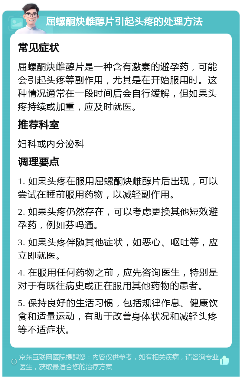 屈螺酮炔雌醇片引起头疼的处理方法 常见症状 屈螺酮炔雌醇片是一种含有激素的避孕药，可能会引起头疼等副作用，尤其是在开始服用时。这种情况通常在一段时间后会自行缓解，但如果头疼持续或加重，应及时就医。 推荐科室 妇科或内分泌科 调理要点 1. 如果头疼在服用屈螺酮炔雌醇片后出现，可以尝试在睡前服用药物，以减轻副作用。 2. 如果头疼仍然存在，可以考虑更换其他短效避孕药，例如芬吗通。 3. 如果头疼伴随其他症状，如恶心、呕吐等，应立即就医。 4. 在服用任何药物之前，应先咨询医生，特别是对于有既往病史或正在服用其他药物的患者。 5. 保持良好的生活习惯，包括规律作息、健康饮食和适量运动，有助于改善身体状况和减轻头疼等不适症状。