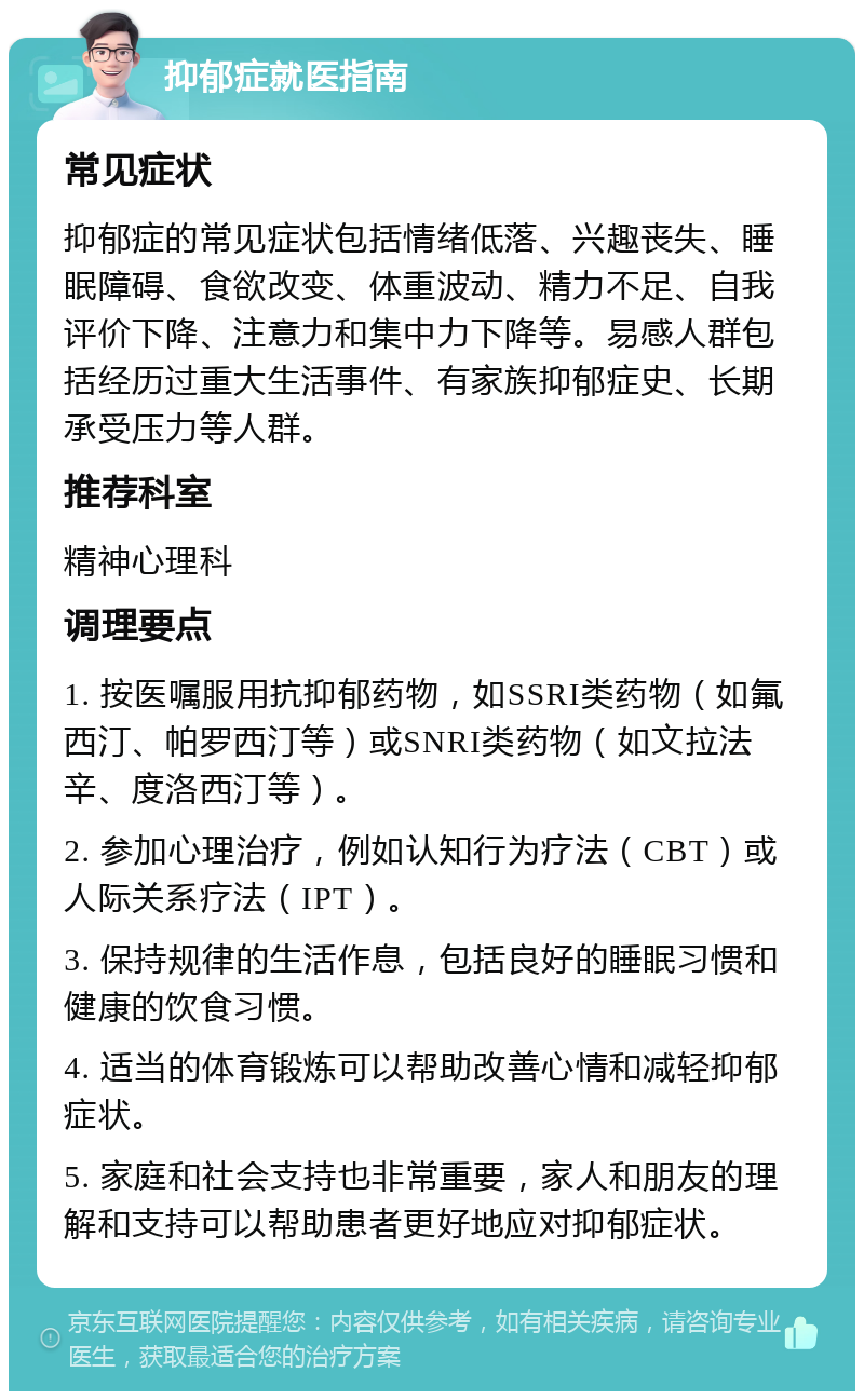 抑郁症就医指南 常见症状 抑郁症的常见症状包括情绪低落、兴趣丧失、睡眠障碍、食欲改变、体重波动、精力不足、自我评价下降、注意力和集中力下降等。易感人群包括经历过重大生活事件、有家族抑郁症史、长期承受压力等人群。 推荐科室 精神心理科 调理要点 1. 按医嘱服用抗抑郁药物，如SSRI类药物（如氟西汀、帕罗西汀等）或SNRI类药物（如文拉法辛、度洛西汀等）。 2. 参加心理治疗，例如认知行为疗法（CBT）或人际关系疗法（IPT）。 3. 保持规律的生活作息，包括良好的睡眠习惯和健康的饮食习惯。 4. 适当的体育锻炼可以帮助改善心情和减轻抑郁症状。 5. 家庭和社会支持也非常重要，家人和朋友的理解和支持可以帮助患者更好地应对抑郁症状。