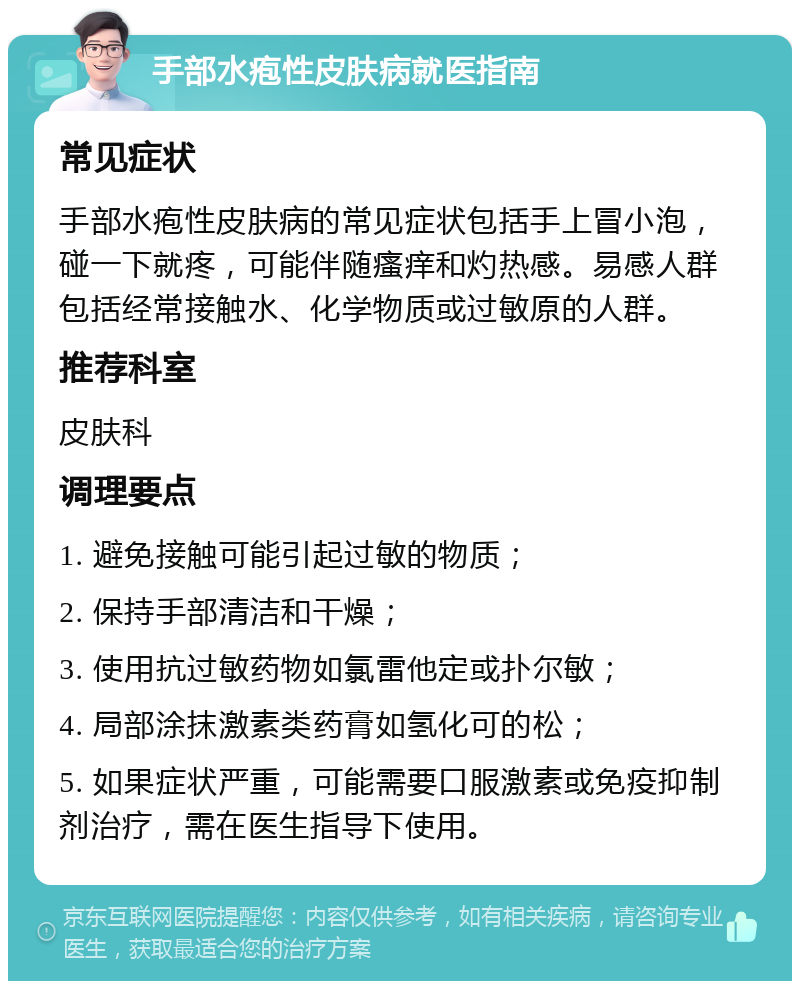 手部水疱性皮肤病就医指南 常见症状 手部水疱性皮肤病的常见症状包括手上冒小泡，碰一下就疼，可能伴随瘙痒和灼热感。易感人群包括经常接触水、化学物质或过敏原的人群。 推荐科室 皮肤科 调理要点 1. 避免接触可能引起过敏的物质； 2. 保持手部清洁和干燥； 3. 使用抗过敏药物如氯雷他定或扑尔敏； 4. 局部涂抹激素类药膏如氢化可的松； 5. 如果症状严重，可能需要口服激素或免疫抑制剂治疗，需在医生指导下使用。