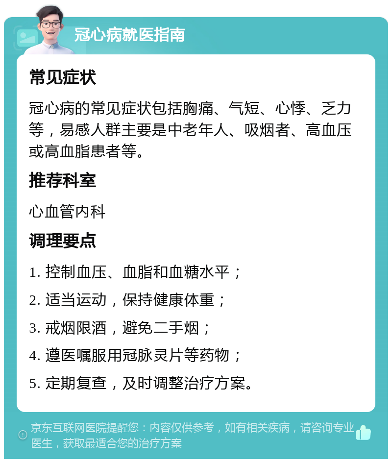 冠心病就医指南 常见症状 冠心病的常见症状包括胸痛、气短、心悸、乏力等，易感人群主要是中老年人、吸烟者、高血压或高血脂患者等。 推荐科室 心血管内科 调理要点 1. 控制血压、血脂和血糖水平； 2. 适当运动，保持健康体重； 3. 戒烟限酒，避免二手烟； 4. 遵医嘱服用冠脉灵片等药物； 5. 定期复查，及时调整治疗方案。