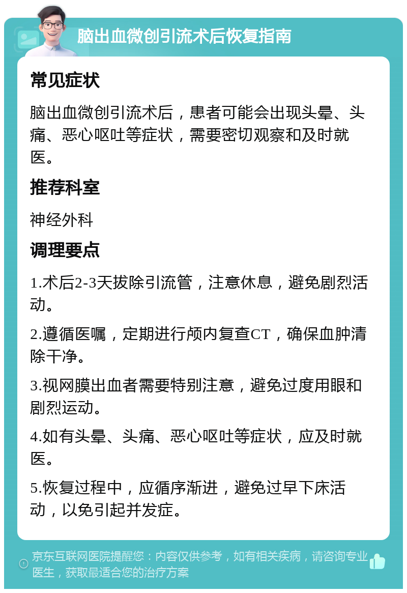 脑出血微创引流术后恢复指南 常见症状 脑出血微创引流术后，患者可能会出现头晕、头痛、恶心呕吐等症状，需要密切观察和及时就医。 推荐科室 神经外科 调理要点 1.术后2-3天拔除引流管，注意休息，避免剧烈活动。 2.遵循医嘱，定期进行颅内复查CT，确保血肿清除干净。 3.视网膜出血者需要特别注意，避免过度用眼和剧烈运动。 4.如有头晕、头痛、恶心呕吐等症状，应及时就医。 5.恢复过程中，应循序渐进，避免过早下床活动，以免引起并发症。