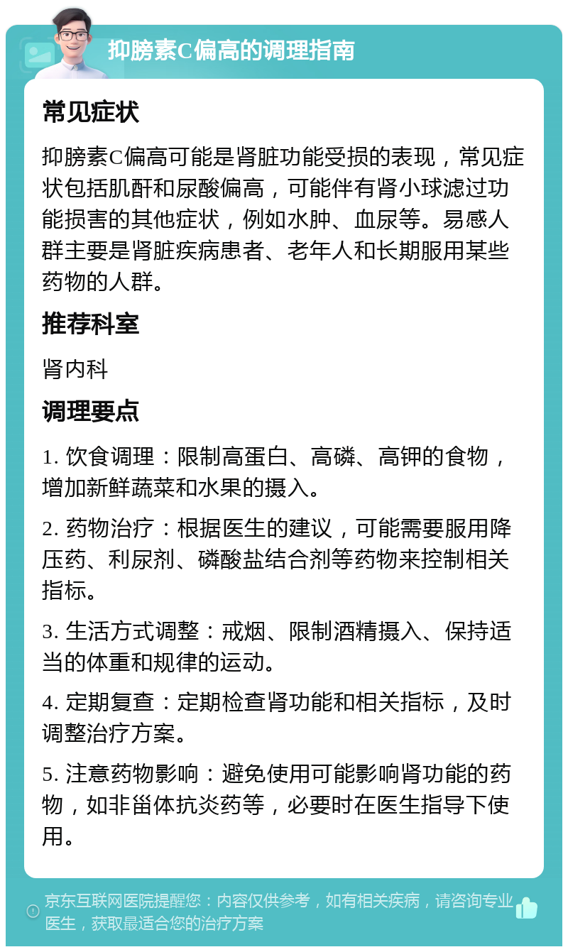 抑膀素C偏高的调理指南 常见症状 抑膀素C偏高可能是肾脏功能受损的表现，常见症状包括肌酐和尿酸偏高，可能伴有肾小球滤过功能损害的其他症状，例如水肿、血尿等。易感人群主要是肾脏疾病患者、老年人和长期服用某些药物的人群。 推荐科室 肾内科 调理要点 1. 饮食调理：限制高蛋白、高磷、高钾的食物，增加新鲜蔬菜和水果的摄入。 2. 药物治疗：根据医生的建议，可能需要服用降压药、利尿剂、磷酸盐结合剂等药物来控制相关指标。 3. 生活方式调整：戒烟、限制酒精摄入、保持适当的体重和规律的运动。 4. 定期复查：定期检查肾功能和相关指标，及时调整治疗方案。 5. 注意药物影响：避免使用可能影响肾功能的药物，如非甾体抗炎药等，必要时在医生指导下使用。