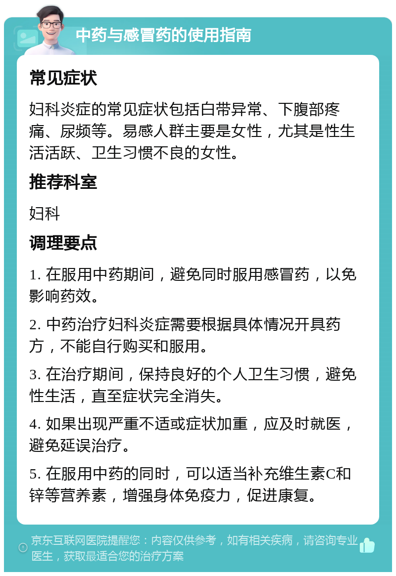 中药与感冒药的使用指南 常见症状 妇科炎症的常见症状包括白带异常、下腹部疼痛、尿频等。易感人群主要是女性，尤其是性生活活跃、卫生习惯不良的女性。 推荐科室 妇科 调理要点 1. 在服用中药期间，避免同时服用感冒药，以免影响药效。 2. 中药治疗妇科炎症需要根据具体情况开具药方，不能自行购买和服用。 3. 在治疗期间，保持良好的个人卫生习惯，避免性生活，直至症状完全消失。 4. 如果出现严重不适或症状加重，应及时就医，避免延误治疗。 5. 在服用中药的同时，可以适当补充维生素C和锌等营养素，增强身体免疫力，促进康复。