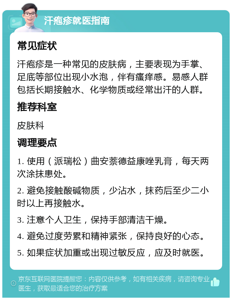 汗疱疹就医指南 常见症状 汗疱疹是一种常见的皮肤病，主要表现为手掌、足底等部位出现小水泡，伴有瘙痒感。易感人群包括长期接触水、化学物质或经常出汗的人群。 推荐科室 皮肤科 调理要点 1. 使用（派瑞松）曲安萘德益康唑乳膏，每天两次涂抹患处。 2. 避免接触酸碱物质，少沾水，抹药后至少二小时以上再接触水。 3. 注意个人卫生，保持手部清洁干燥。 4. 避免过度劳累和精神紧张，保持良好的心态。 5. 如果症状加重或出现过敏反应，应及时就医。