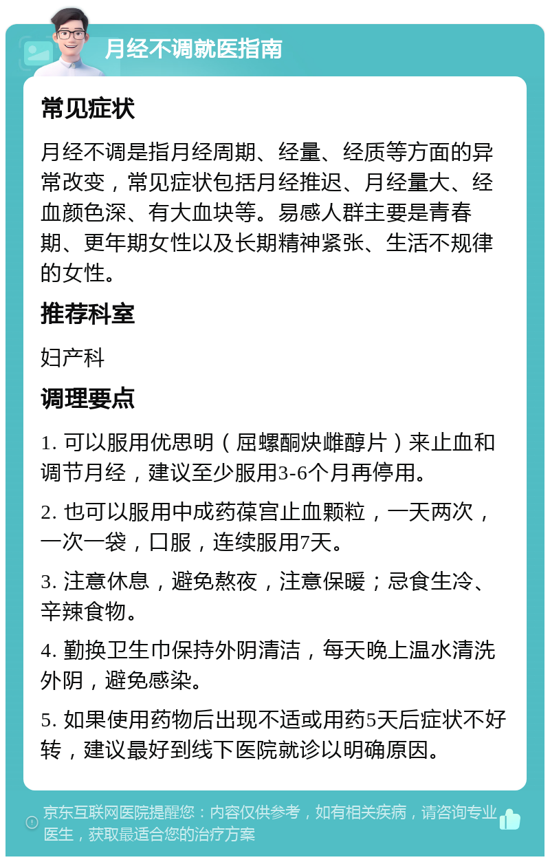 月经不调就医指南 常见症状 月经不调是指月经周期、经量、经质等方面的异常改变，常见症状包括月经推迟、月经量大、经血颜色深、有大血块等。易感人群主要是青春期、更年期女性以及长期精神紧张、生活不规律的女性。 推荐科室 妇产科 调理要点 1. 可以服用优思明（屈螺酮炔雌醇片）来止血和调节月经，建议至少服用3-6个月再停用。 2. 也可以服用中成药葆宫止血颗粒，一天两次，一次一袋，口服，连续服用7天。 3. 注意休息，避免熬夜，注意保暖；忌食生冷、辛辣食物。 4. 勤换卫生巾保持外阴清洁，每天晚上温水清洗外阴，避免感染。 5. 如果使用药物后出现不适或用药5天后症状不好转，建议最好到线下医院就诊以明确原因。