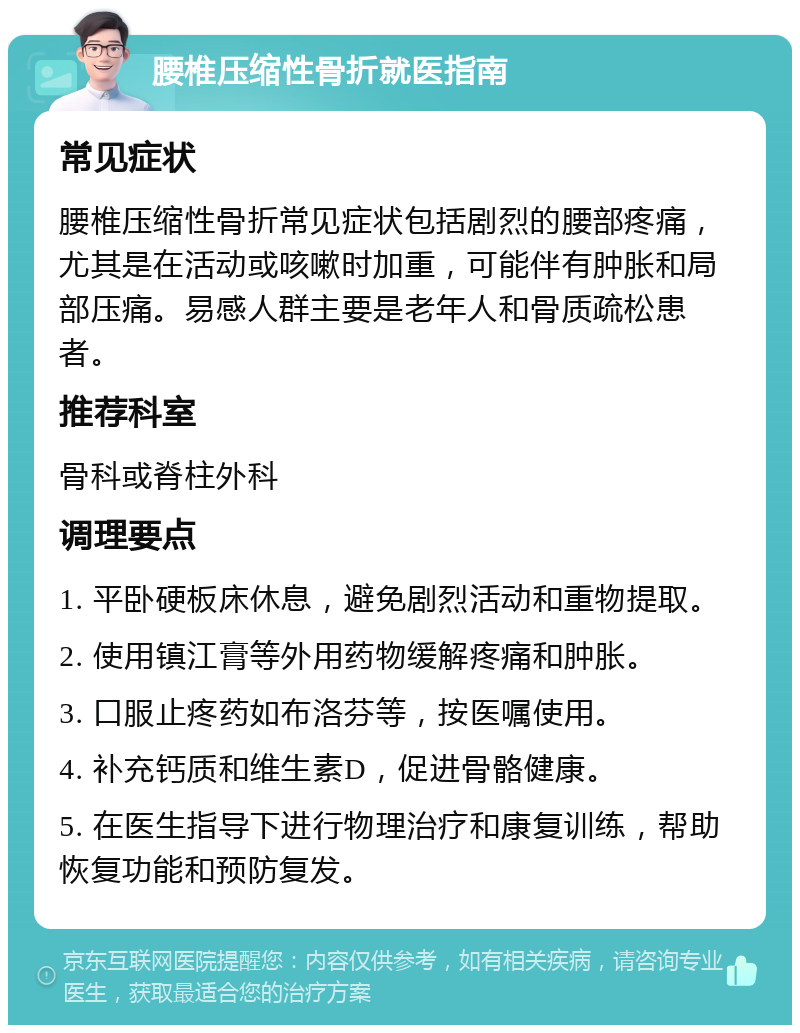 腰椎压缩性骨折就医指南 常见症状 腰椎压缩性骨折常见症状包括剧烈的腰部疼痛，尤其是在活动或咳嗽时加重，可能伴有肿胀和局部压痛。易感人群主要是老年人和骨质疏松患者。 推荐科室 骨科或脊柱外科 调理要点 1. 平卧硬板床休息，避免剧烈活动和重物提取。 2. 使用镇江膏等外用药物缓解疼痛和肿胀。 3. 口服止疼药如布洛芬等，按医嘱使用。 4. 补充钙质和维生素D，促进骨骼健康。 5. 在医生指导下进行物理治疗和康复训练，帮助恢复功能和预防复发。