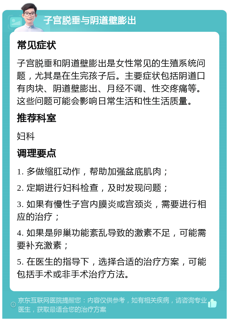子宫脱垂与阴道壁膨出 常见症状 子宫脱垂和阴道壁膨出是女性常见的生殖系统问题,尤其是在生完孩子后。主要症状包括阴道口有肉块、阴道壁膨出、月经不调、性交疼痛等。这些问题可能会影响日常生活和性生活质量。 推荐科室 妇科 调理要点 1. 多做缩肛动作,帮助加强盆底肌肉; 2. 定期进行妇科检查,及时发现问题; 3. 如果有慢性子宫内膜炎或宫颈炎,需要进行相应的治疗; 4. 如果是卵巢功能紊乱导致的激素不足,可能需要补充激素; 5. 在医生的指导下,选择合适的治疗方案,可能包括手术或非手术治疗方法。