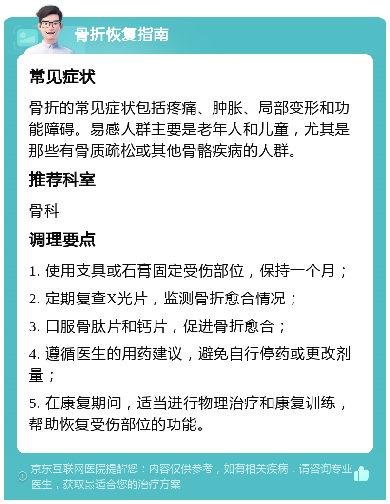 骨折恢复指南 常见症状 骨折的常见症状包括疼痛、肿胀、局部变形和功能障碍。易感人群主要是老年人和儿童，尤其是那些有骨质疏松或其他骨骼疾病的人群。 推荐科室 骨科 调理要点 1. 使用支具或石膏固定受伤部位，保持一个月； 2. 定期复查X光片，监测骨折愈合情况； 3. 口服骨肽片和钙片，促进骨折愈合； 4. 遵循医生的用药建议，避免自行停药或更改剂量； 5. 在康复期间，适当进行物理治疗和康复训练，帮助恢复受伤部位的功能。